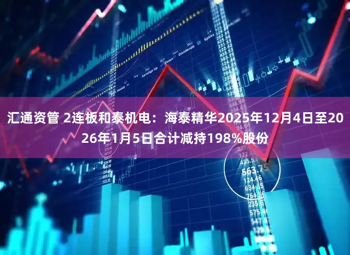 汇通资管 2连板和泰机电：海泰精华2025年12月4日至2026年1月5日合计减持198%股份