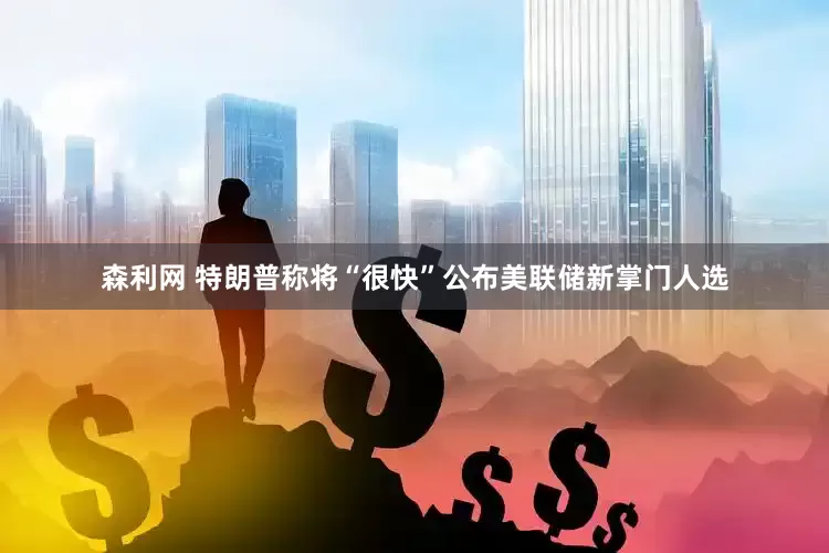 森利网 特朗普称将“很快”公布美联储新掌门人选