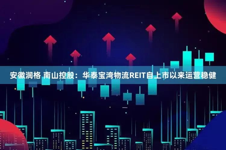 安徽润格 南山控股：华泰宝湾物流REIT自上市以来运营稳健