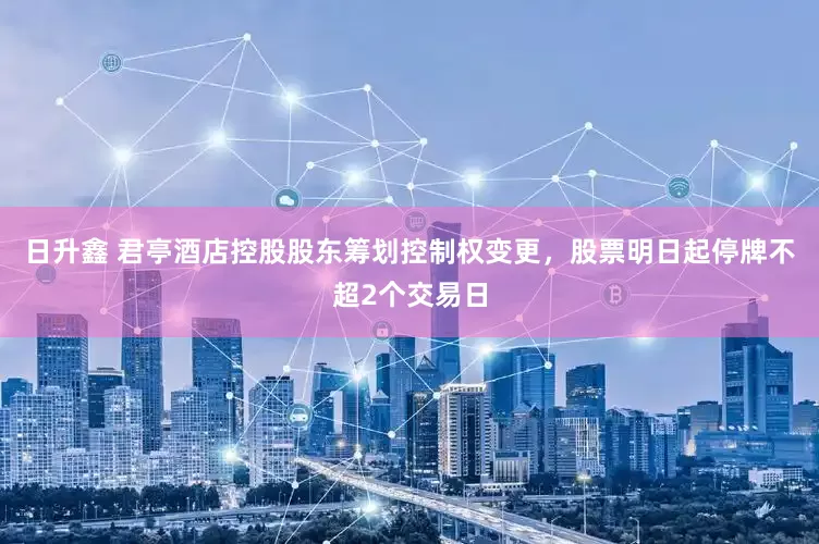 日升鑫 君亭酒店控股股东筹划控制权变更，股票明日起停牌不超2个交易日