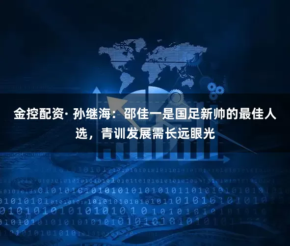 金控配资· 孙继海：邵佳一是国足新帅的最佳人选，青训发展需长远眼光