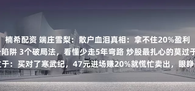 楠希配资 端庄雪梨：散户血泪真相：拿不住20%盈利，却死扛50%暴跌？3个陷阱 3个破局法，看懂少走5年弯路 炒股最扎心的莫过于：买对了寒武纪，47元进场赚20%就慌忙卖出，眼睁睁看着它涨成295万；可买