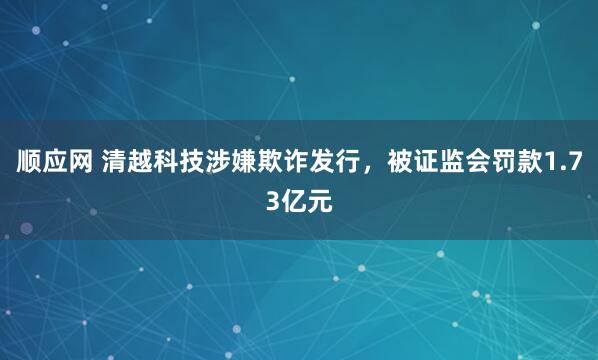 顺应网 清越科技涉嫌欺诈发行，被证监会罚款1.73亿元