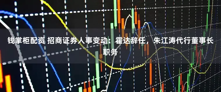 钱掌柜配资 招商证券人事变动：霍达辞任，朱江涛代行董事长职务
